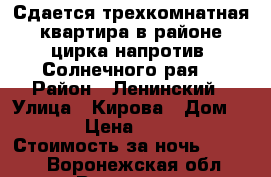 Сдается трехкомнатная квартира в районе цирка напротив “Солнечного рая“ › Район ­ Ленинский › Улица ­ Кирова › Дом ­ 26 › Цена ­ 1 500 › Стоимость за ночь ­ 1 500 - Воронежская обл., Воронеж г. Недвижимость » Квартиры аренда посуточно   
